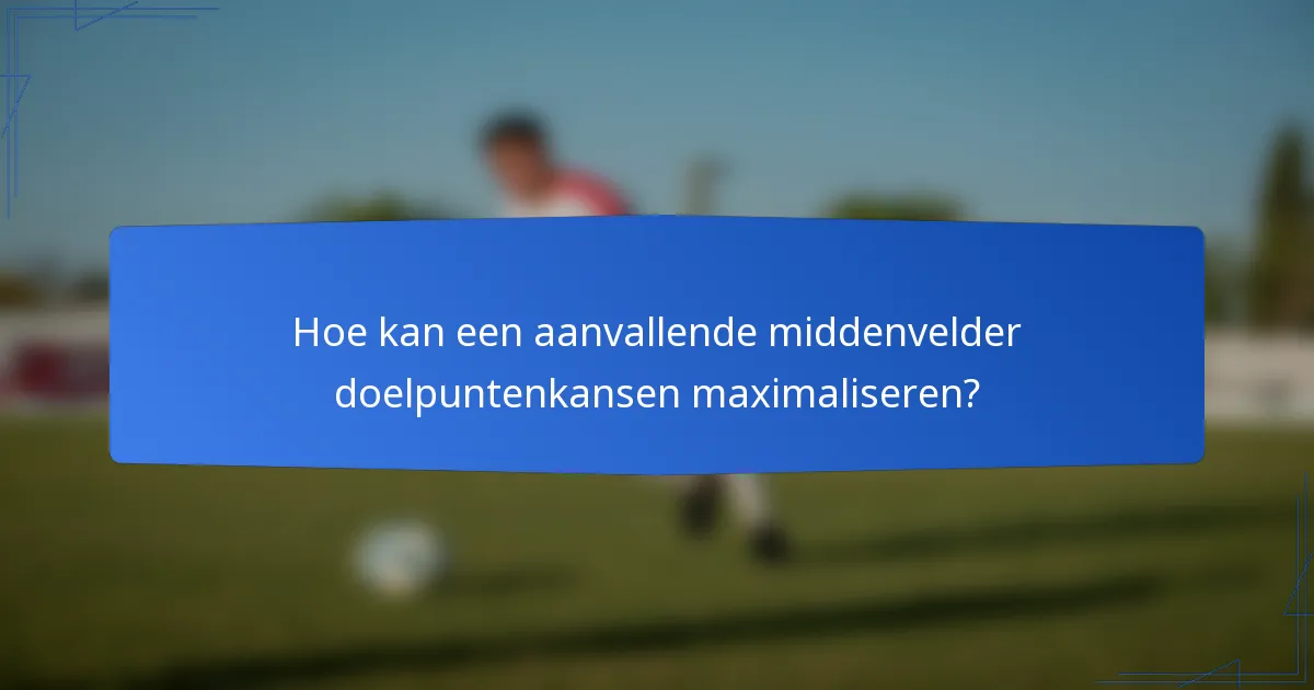 Hoe kan een aanvallende middenvelder doelpuntenkansen maximaliseren?